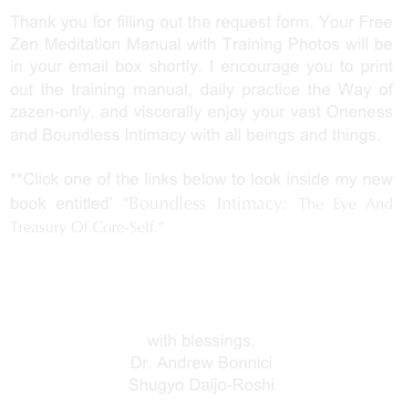 Thank you for filling out the form. Your Free Zen Manual with Training Photos will be in your email box in a few minutes or less. I encourage you to print out the Zen training manual and begin to daily practice alone or with others in your family. Start with 2, 3, or 5 minutes twice a day, in the morning and evening.   

**You can view my in-depth teachings on living the Zen path to peace, health, healing, and boundless intimacy by clicking on the link below.”  

15% Discount At ZenIntimacy.Com                             
Free Shipping At Amazon.Com

with blessings,
Dr. Andrew Shugyo Bonnici
